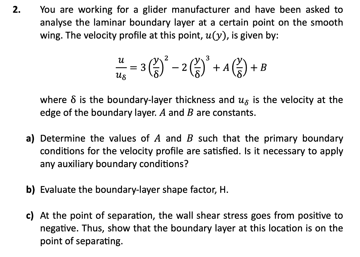 2.
You are working for a glider manufacturer and have been asked to
analyse the laminar boundary layer at a certain point on the smooth
wing. The velocity profile at this point, u(y), is given by:
น
Us
2
3
3 (1) ² - 2 (²/-)²³ -
1) + B
+ A
where 8 is the boundary-layer thickness and us is the velocity at the
edge of the boundary layer. A and B are constants.
a) Determine the values of A and B such that the primary boundary
conditions for the velocity profile are satisfied. Is it necessary to apply
any auxiliary boundary conditions?
b) Evaluate the boundary-layer shape factor, H.
c) At the point of separation, the wall shear stress goes from positive to
negative. Thus, show that the boundary layer at this location is on the
point of separating.