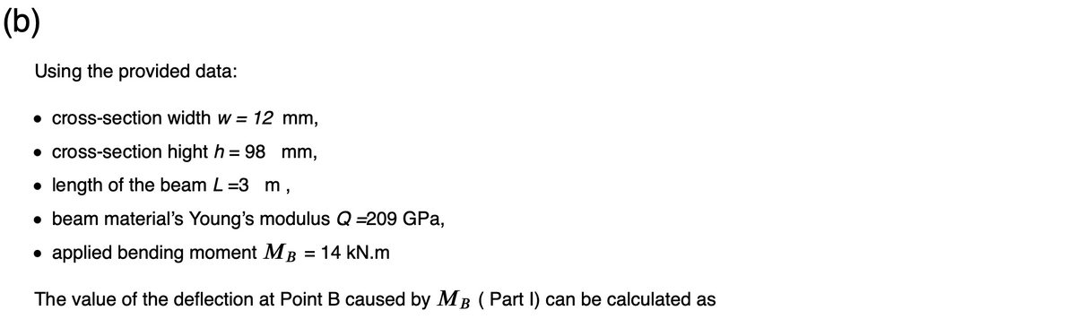 (b)
Using the provided data:
• cross-section width w = 12 mm,
• cross-section hight h = 98 mm,
• length of the beam L=3 m,
● beam material's Young's modulus Q =209 GPa,
• applied bending moment MB = 14 kN.m
The value of the deflection at Point B caused by MB (Part I) can be calculated as