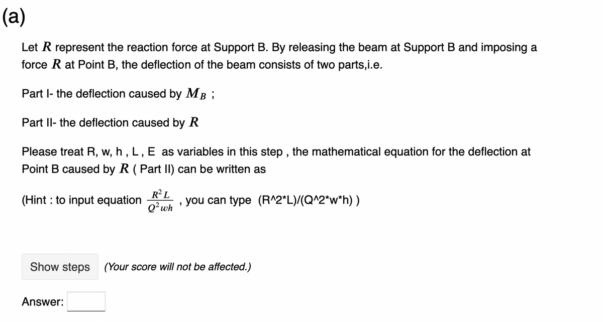 (a)
Let R represent the reaction force at Support B. By releasing the beam at Support B and imposing a
force R at Point B, the deflection of the beam consists of two parts,i.e.
Part I- the deflection caused by MB;
Part II- the deflection caused by R
Please treat R, w, h, L, E as variables in this step, the mathematical equation for the deflection at
Point B caused by R (Part II) can be written as
(Hint: to input equation
R²L
Q² wh
Answer:
"
you can type (R^2*L)/(Q^2*w*h) )
Show steps (Your score will not be affected.)