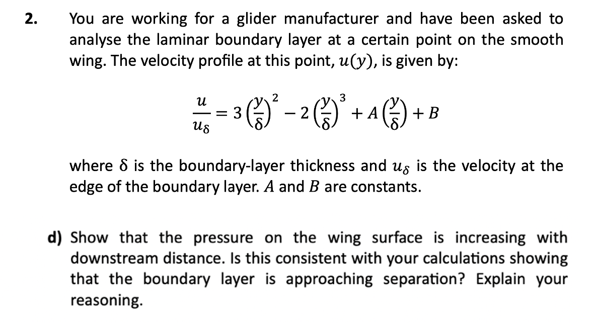 2.
You are working for a glider manufacturer and have been asked to
analyse the laminar boundary layer at a certain point on the smooth
wing. The velocity profile at this point, u(y), is given by:
3
³ (²3) ²2 - ² (²) ²
2
U
= 3
Us
+ A + B
where 8 is the boundary-layer thickness and us is the velocity at the
edge of the boundary layer. A and B are constants.
d) Show that the pressure on the wing surface is increasing with
downstream distance. Is this consistent with your calculations showing
that the boundary layer is approaching separation? Explain your
reasoning.