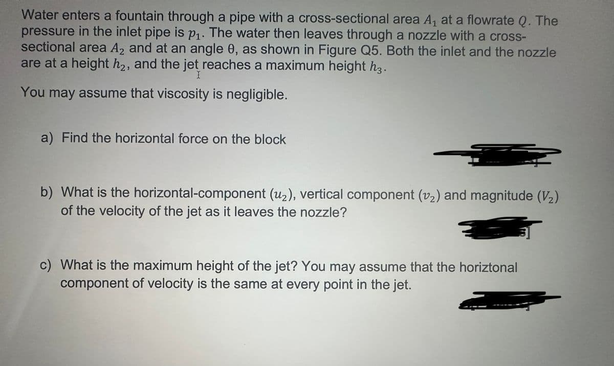 Water enters a fountain through a pipe with a cross-sectional area A₁ at a flowrate Q. The
pressure in the inlet pipe is p₁. The water then leaves through a nozzle with a cross-
sectional area A2 and at an angle 0, as shown in Figure Q5. Both the inlet and the nozzle
are at a height h2, and the jet reaches a maximum height h3.
X
You may assume that viscosity is negligible.
a) Find the horizontal force on the block
b) What is the horizontal-component (u₂), vertical component (v₂) and magnitude (V₂)
of the velocity of the jet as it leaves the nozzle?
=
c) What is the maximum height of the jet? You may assume that the horiztonal
component of velocity is the same at every point in the jet.