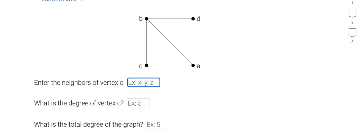 b
Enter the neighbors of vertex c. Ex: x, y, z
What is the degree of vertex c? Ex: 5
What is the total degree of the graph? Ex: 5
Q
a
1
2
3