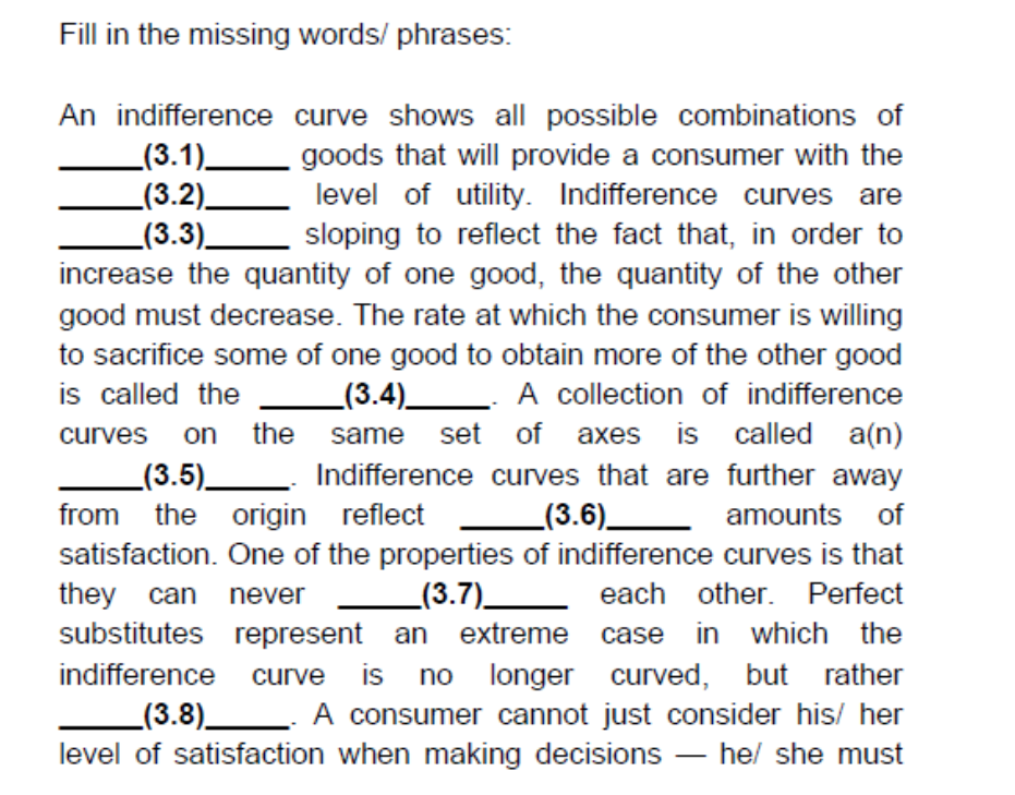 Fill in the missing words/ phrases:
An indifference curve shows all possible combinations of
_(3.1)_
_(3.2)_
_(3.3)_
increase the quantity of one good, the quantity of the other
goods that will provide a consumer with the
level of utility. Indifference curves are
sloping to reflect the fact that, in order to
good must decrease. The rate at which the consumer is willing
to sacrifice some of one good to obtain more of the other good
A collection of indifference
same set of axes is called a(n)
Indifference curves that are further away
is called the
_(3.4)_
on the
_(3.5)_
the origin reflect
curves
_(3.6)_ amounts of
satisfaction. One of the properties of indifference curves is that
_(3.7)__ each other. Perfect
substitutes represent an extreme case in which the
longer curved, but rather
_(3.8) A consumer cannot just consider his/ her
from
they
can never
indifference curve
is
no
level of satisfaction when making decisions
hel she must
-
