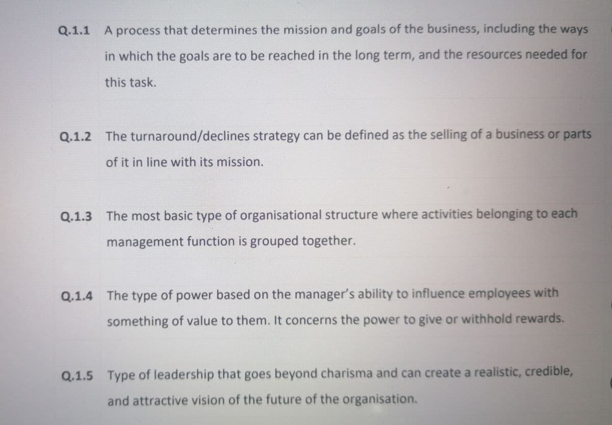 Q.1.1 A process that determines the mission and goals of the business, including the ways
in which the goals are to be reached in the long term, and the resources needed for
this task.
Q.1.2 The turnaround/declines strategy can be defined as the selling of a business or parts
of it in line with its mission.
Q.1.3 The most basic type of organisational structure where activities belonging to each
management function is grouped together.
Q.1.4 The type of power based on the manager's ability to influence employees with
something of value to them. It concerns the power to give or withhold rewards.
Q.1.5 Type of leadership that goes beyond charisma and can create a realistic, credible,
and attractive vision of the future of the organisation.
