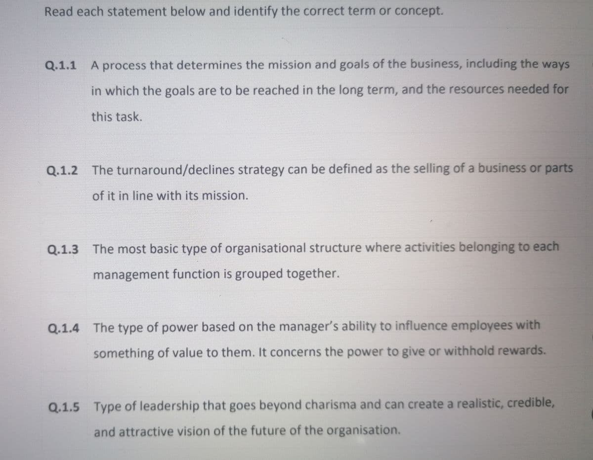 Read each statement below and identify the correct term or concept.
Q.1.1 A process that determines the mission and goals of the business, including the ways
in which the goals are to be reached in the long term, and the resources needed for
this task.
Q.1.2 The turnaround/declines strategy can be defined as the selling of a business or parts
of it in line with its mission.
Q.1.3 The most basic type of organisational structure where activities belonging to each
management function is grouped together.
Q.1.4 The type of power based on the manager's ability to influence employees with
something of value to them. It concerns the power to give or withhold rewards.
Q.1.5 Type of leadership that goes beyond charisma and can create a realistic, credible,
and attractive vision of the future of the organisation.
