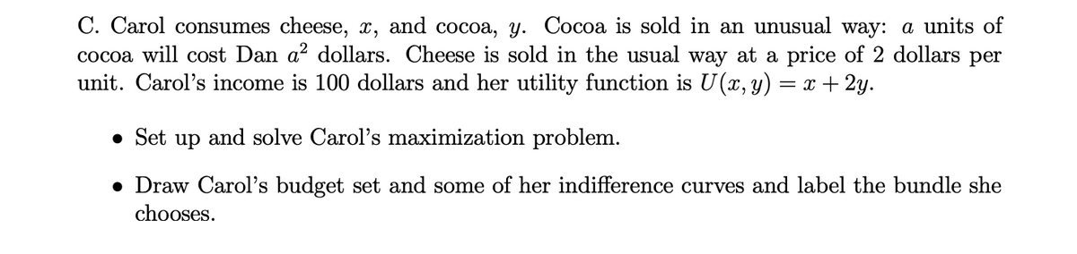 C. Carol consumes cheese, x, and cocoa, y. Cocoa is sold in an unusual way: a units of
cocoa will cost Dan a² dollars. Cheese is sold in the usual way at a price of 2 dollars per
unit. Carol's income is 100 dollars and her utility function is U (x, y) = x + 2y.
• Set up and solve Carol's maximization problem.
• Draw Carol's budget set and some of her indifference curves and label the bundle she
chooses.