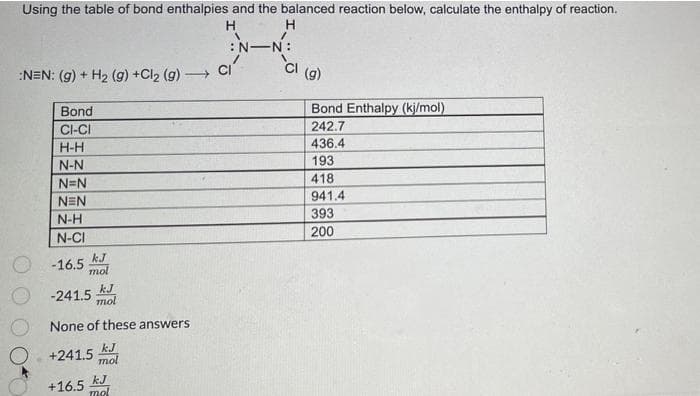 Using the table of bond enthalpies and the balanced reaction below, calculate the enthalpy of reaction.
H
:N-N:
:NEN: (g) + H2 (g) +Cl2 (g)
(g)
Bond
Bond Enthalpy (kj/mol)
CI-CI
242.7
H-H
436.4
N-N
193
418
N=N
941.4
NEN
393
N-H
200
N-CI
kJ
-16.5
mol
kJ
-241.5
mol
None of these answers
kJ
+241.5 mol
kJ
+16.5
mol

