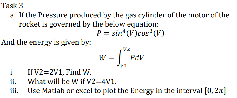 Task 3
a. If the Pressure produced by the gas cylinder of the motor of the
rocket is governed by the below equation:
P = sin* (V)cos³ (V)
And the energy is given by:
V2
W =
PdV
Jyi
If V2=2V1, Find W.
ii.
Use Matlab or excel to plot the Energy in the interval [0, 2n]
i.
What will be W if V2=4V1.
ii.
