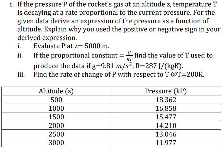 c. If the pressure P of the rockeť's gas at an altitude z, temperature T
is decaying at a rate proportional to the current pressure. For the
given data derive an expression of the pressure as a function of
altitude. Explain why you used the positive or negative sign in your
derived expression.
i.
Evaluate P at z= 5000 m.
ii.
If the proportional constant =
find the value of T used to
RT
produce the data if g=9.81 m/s², R=287 J/(kgK).
Find the rate of change of P with respect to T @T=200K.
ii.
Altitude (z)
Pressure (kP)
500
18.362
1000
16.858
1500
15.477
2000
14.210
2500
13.046
3000
11.977
