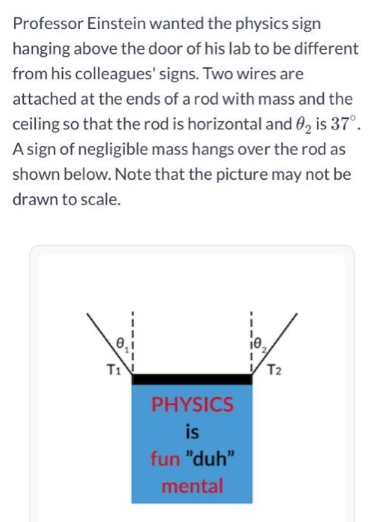 Professor Einstein wanted the physics sign
hanging above the door of his lab to be different
from his colleagues' signs. Two wires are
attached at the ends of a rod with mass and the
ceiling so that the rod is horizontal and 0₂ is 37°.
A sign of negligible mass hangs over the rod as
shown below. Note that the picture may not be
drawn to scale.
PHYSICS
is
fun "duh"
mental
T2