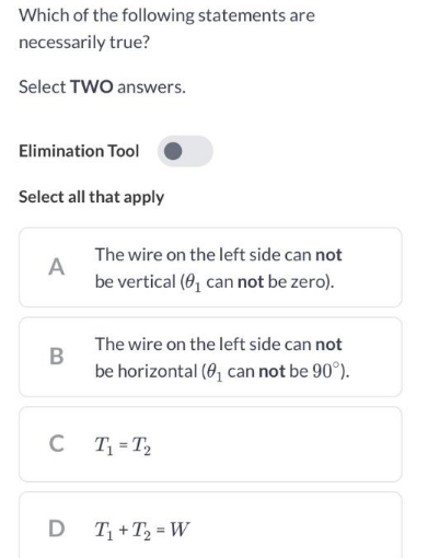 Which of the following statements are
necessarily true?
Select TWO answers.
Elimination Tool
Select all that apply
A
B
C
D
The wire on the left side can not
be vertical (0₁ can not be zero).
The wire on the left side can not
be horizontal (0₁ can not be 90°).
T₁=T₂
T₁+T₂ =W
