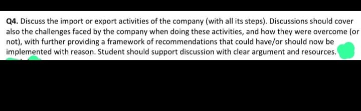 Q4. Discuss the import or export activities of the company (with all its steps). Discussions should cover
also the challenges faced by the company when doing these activities, and how they were overcome (or
not), with further providing a framework of recommendations that could have/or should now be
implemented with reason. Student should support discussion with clear argument and resources.