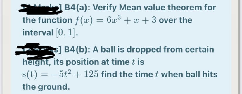 B4(a): Verify Mean value theorem for
the function f(x) = 6x³ + x + 3 over the
interval [0, 1].
s] B4(b): A ball is dropped from certain
height, its position at time t is
s(t) = – 5t2 + 125 find the time t when ball hits
the ground.
