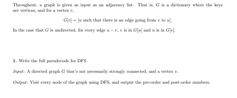 Throughout, a graph is given as input as an adjacency list. That is, G is a dictionary where the keys
are vertices, and for a vertex v,
G[v] = [u such that there is an edge going from v to u].
In the case that G is undirected, for every edge uv, v is in G[u] and u is in G[v].
1. Write the full pseudocode for DFS.
Input: A directed graph G that's not necessarily strongly connected, and a vertex v.
Output: Visit every node of the graph using DFS, and output the pre-order and post-order numbers.