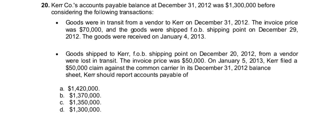 20. Kerr Co.'s accounts payable balance at December 31, 2012 was $1,300,000 before
considering the following transactions:
Goods were in transit from a vendor to Kerr on December 31, 2012. The invoice price
was $70,000, and the goods were shipped f.o.b. shipping point on December 29,
2012. The goods were received on January 4, 2013.
Goods shipped to Kerr, f.o.b. shipping point on December 20, 2012, from a vendor
were lost in transit. The invoice price was $50,000. On January 5, 2013, Kerr filed a
$50,000 claim against the common carrier In its December 31, 2012 balance
sheet, Kerr should report accounts payable of
a. $1,420,000.
b. $1,370,000.
c. $1,350,000.
d. $1,300,000.
