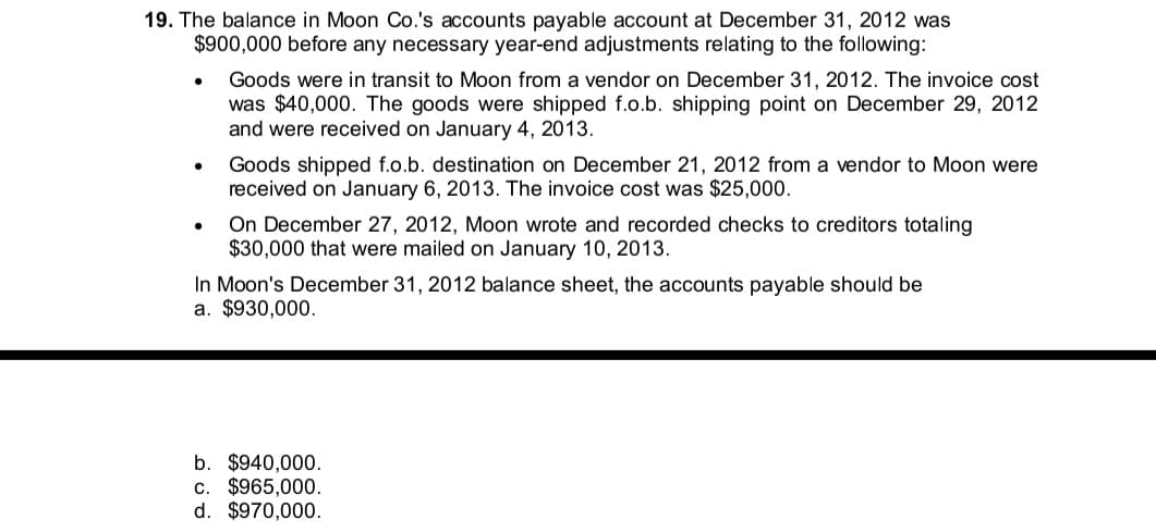19. The balance in Moon Co.'s accounts payable account at December 31, 2012 was
$900,000 before any necessary year-end adjustments relating to the following:
Goods were in transit to Moon from a vendor on December 31, 2012. The invoice cost
was $40,000. The goods were shipped f.o.b. shipping point on December 29, 2012
and were received on January 4, 2013.
Goods shipped f.o.b. destination on December 21, 2012 from a vendor to Moon were
received on January 6, 2013. The invoice cost was $25,000.
On December 27, 2012, Moon wrote and recorded checks to creditors totaling
$30,000 that were mailed on January 10, 2013.
In Moon's December 31, 2012 balance sheet, the accounts payable should be
a. $930,000.
b. $940,000.
c. $965,000.
d. $970,000.
