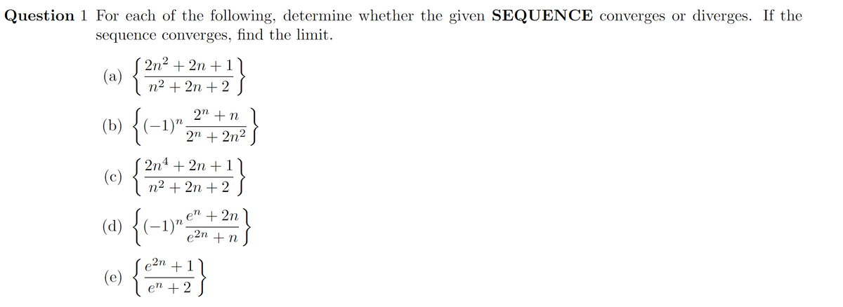 Question 1 For each of the following, determine whether the given SEQUENCE converges or diverges. If the
sequence converges, find the limit.
( 2n2 + 2n + 1
(a)
{
n2 + 2n + 2
2n + n
(b) {(-
(-1)";
2n + 2n2
2n4 + 2n + 1
(c)
n2 + 2n + 2
pN
+ 2n
{
(-1)".
e2n + n
(d)
2n +1 |
(e) {
en + 2
