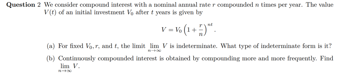 Question 2 We consider compound interest with a nominal annual rate r compounded n times per year. The value
V(t) of an initial investment Vo after t years is given by
nt
V = Vo (1 + )" .
n
(a) For fixed Vo,r, and t, the limit lim V is indeterminate. What type of indeterminate form is it?
n→∞
(b) Continuously compounded interest is obtained by compounding more and more frequently. Find
lim V.
