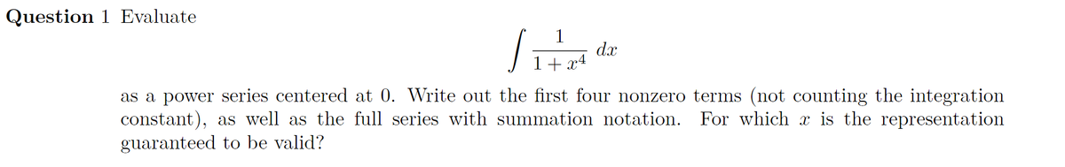 Question 1 Evaluate
1
dx
1+ x4
as a power series centered at 0. Write out the first four nonzero terms (not counting the integration
constant), as well as the full series with summation notation. For which x is the representation
guaranteed to be valid?
