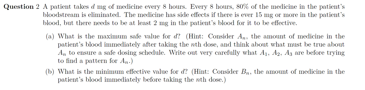Question 2 A patient takes d mg of medicine every 8 hours. Every 8 hours, 80% of the medicine in the patient's
bloodstream is eliminated. The medicine has side effects if there is ever 15 mg or more in the patient's
blood, but there needs to be at least 2 mg in the patient's blood for it to be effective.
(a) What is the maximum safe value for d? (Hint: Consider An, the amount of medicine in the
patient's blood immediately after taking the nth dose, and think about what must be true about
An to ensure a safe dosing schedule. Write out very carefully what A1, A2, A3 are before trying
to find a pattern for An.)
(b) What is the minimum effective value for d? (Hint: Consider Bn, the amount of medicine in the
patient's blood immediately before taking the nth dose.)

