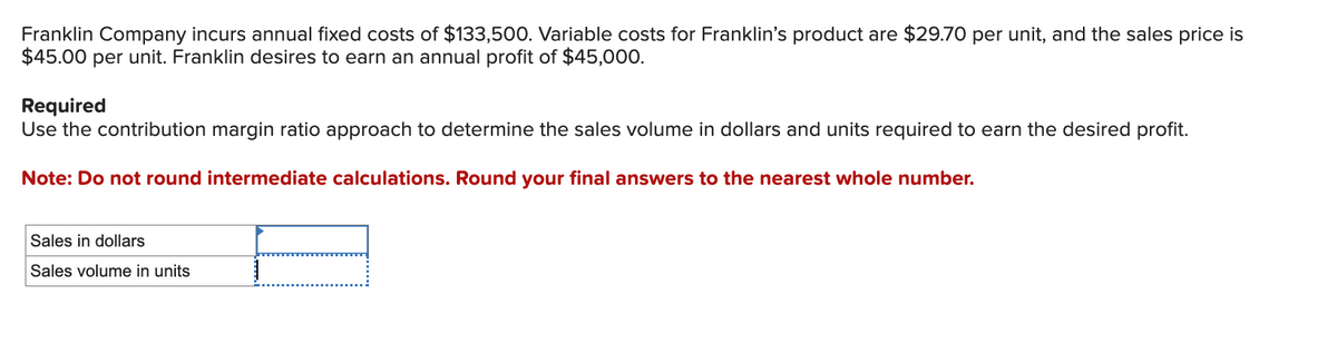 Franklin Company incurs annual fixed costs of $133,500. Variable costs for Franklin's product are $29.70 per unit, and the sales price is
$45.00 per unit. Franklin desires to earn an annual profit of $45,000.
Required
Use the contribution margin ratio approach to determine the sales volume in dollars and units required to earn the desired profit.
Note: Do not round intermediate calculations. Round your final answers to the nearest whole number.
Sales in dollars
Sales volume in units