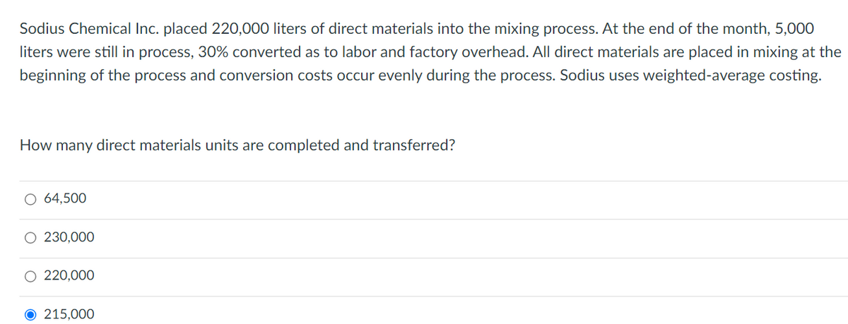 Sodius Chemical Inc. placed 220,000 liters of direct materials into the mixing process. At the end of the month, 5,000
liters were still in process, 30% converted as to labor and factory overhead. All direct materials are placed in mixing at the
beginning of the process and conversion costs occur evenly during the process. Sodius uses weighted-average costing.
How many direct materials units are completed and transferred?
○ 64,500
230,000
○ 220,000
O 215,000