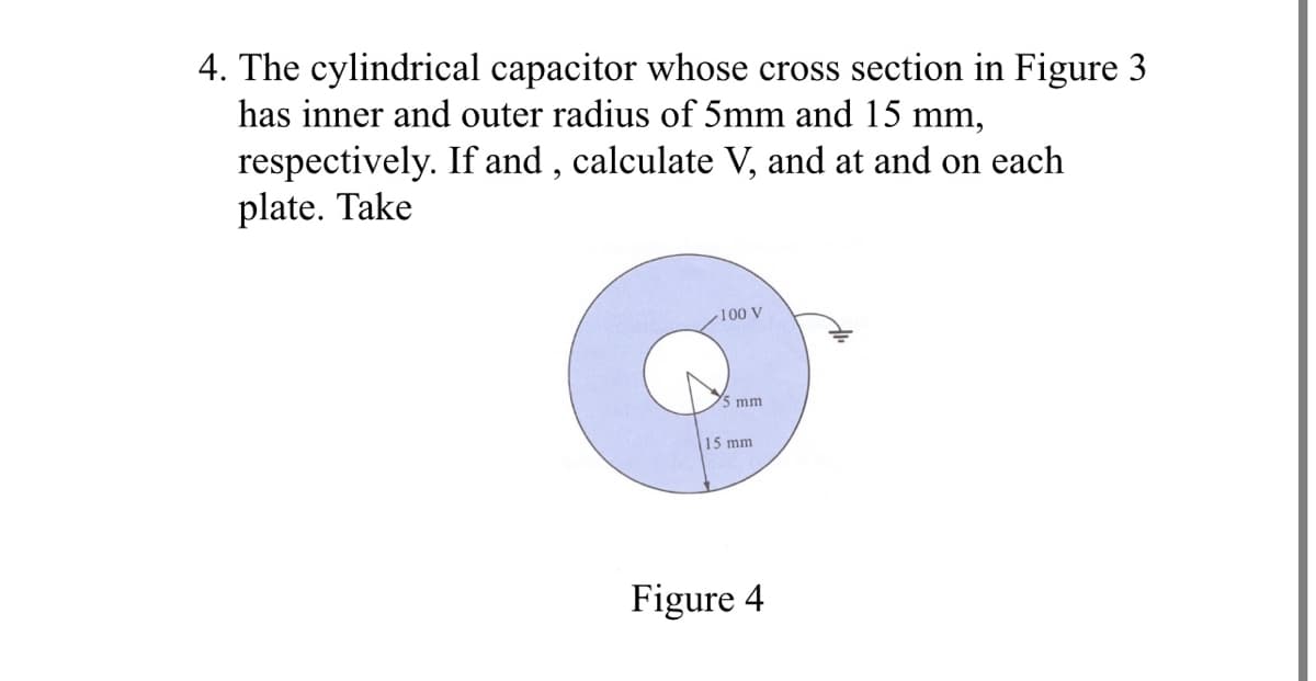 4. The cylindrical capacitor whose cross section in Figure 3
has inner and outer radius of 5mm and 15 mm,
respectively. If and , calculate V, and at and on each
plate. Take
100 V
mm
15 mm
Figure 4
