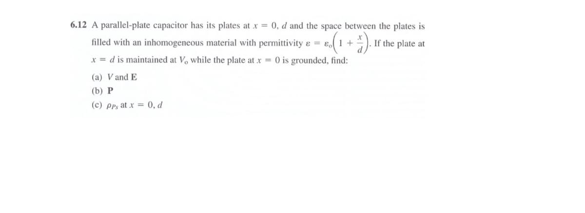 6.12 A parallel-plate capacitor has its plates at x = 0, d and the space between the plates is
filled with an inhomogeneous material with permittivity & = ɛ1 +
If the plate at
x = d is maintained at Vo while the plate at x = 0 is grounded, find:
(a) V and E
(b) Р
(c) pps at x = 0, d
