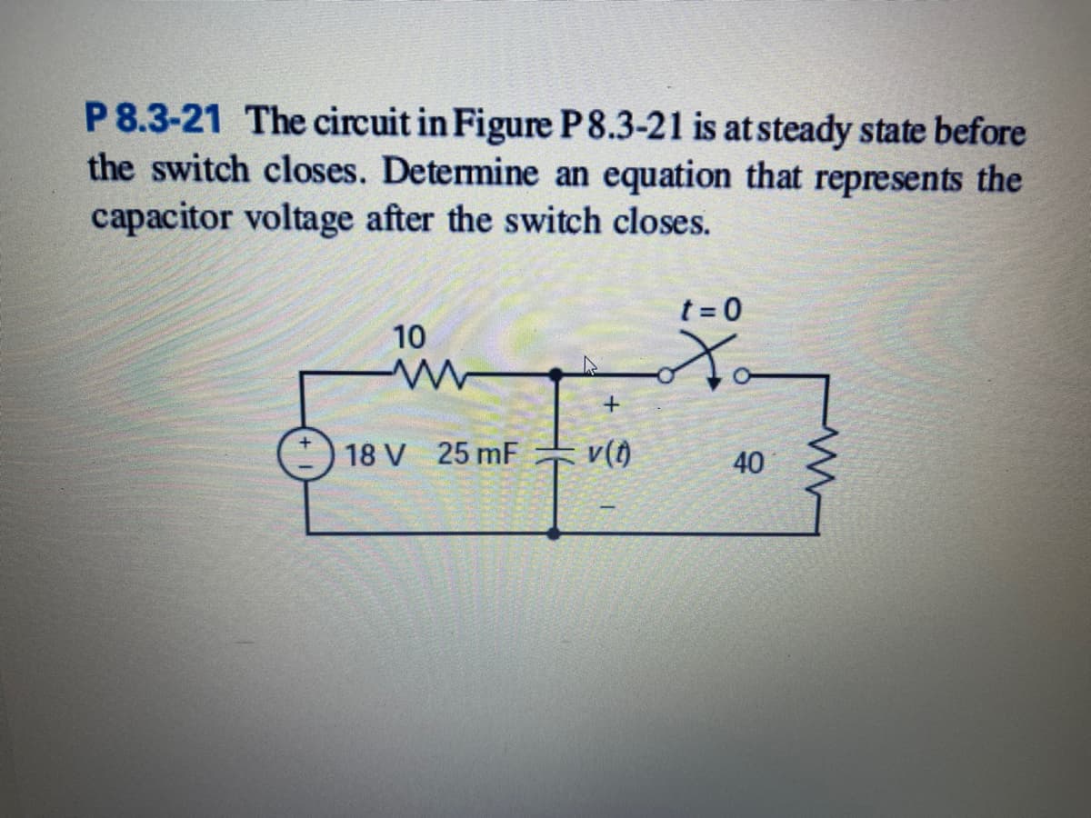 P 8.3-21 The circuit in Figure P8.3-21 is at steady state before
the switch closes. Determine an equation that represents the
capacitor voltage after the switch closes.
t = 0
10
18 V 25 mF
v()
40
