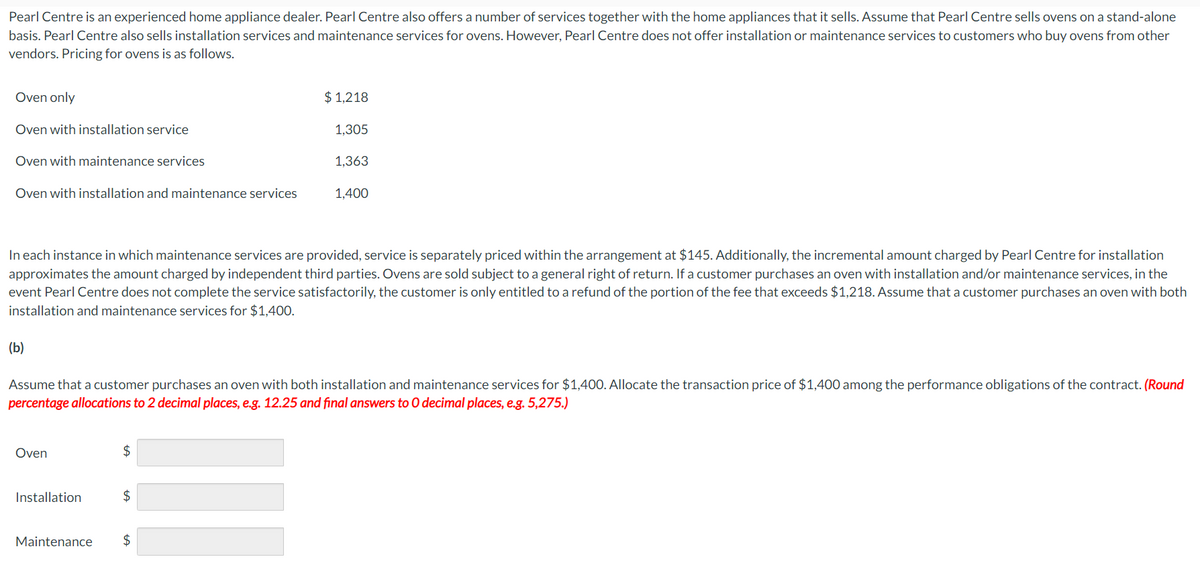 Pearl Centre is an experienced home appliance dealer. Pearl Centre also offers a number of services together with the home appliances that it sells. Assume that Pearl Centre sells ovens on a stand-alone
basis. Pearl Centre also sells installation services and maintenance services for ovens. However, Pearl Centre does not offer installation or maintenance services to customers who buy ovens from other
vendors. Pricing for ovens is as follows.
Oven only
Oven with installation service
Oven with maintenance services
Oven with installation and maintenance services
(b)
Oven
In each instance in which maintenance services are provided, service is separately priced within the arrangement at $145. Additionally, the incremental amount charged by Pearl Centre for installation
approximates the amount charged by independent third parties. Ovens are sold subject to a general right of return. If a customer purchases an oven with installation and/or maintenance services, in the
event Pearl Centre does not complete the service satisfactorily, the customer is only entitled to a refund of the portion of the fee that exceeds $1,218. Assume that a customer purchases an oven with both
installation maint hance services for $1,400.
Installation
$
$ 1,218
Assume that a customer purchases an oven with both installation and maintenance services for $1,400. Allocate the transaction price of $1,400 among the performance obligations of the contract. (Round
percentage allocations to 2 decimal places, e.g. 12.25 and final answers to O decimal places, e.g. 5,275.)
$
1,305
Maintenance $
1,363
1,400