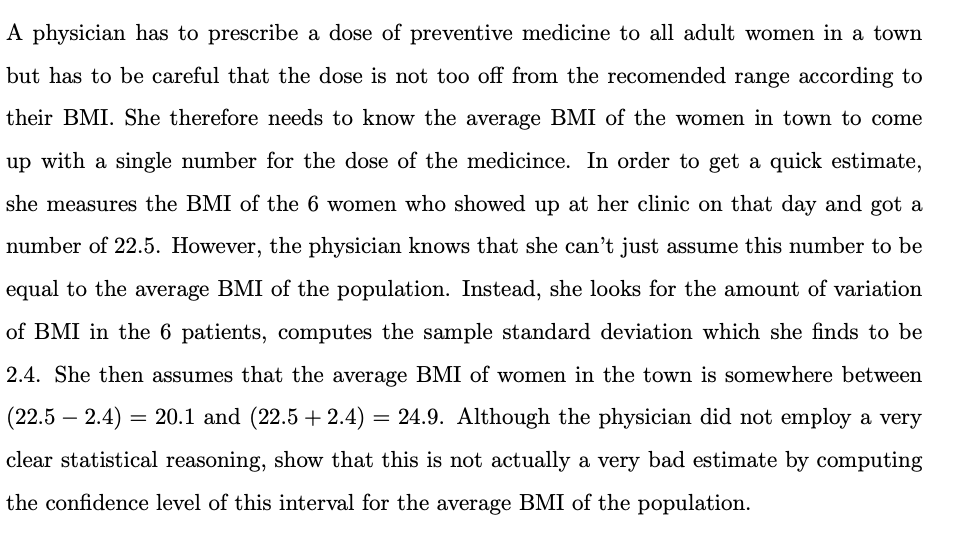 A physician has to prescribe a dose of preventive medicine to all adult women in a town
but has to be careful that the dose is not too off from the recomended range according to
their BMI. She therefore needs to know the average BMI of the women in town to come
up with a single number for the dose of the medicince. In order to get a quick estimate,
she measures the BMI of the 6 women who showed up at her clinic on that day and got a
number of 22.5. However, the physician knows that she can't just assume this number to be
equal to the average BMI of the population. Instead, she looks for the amount of variation
of BMI in the 6 patients, computes the sample standard deviation which she finds to be
2.4. She then assumes that the average BMI of women in the town is somewhere between
(22.5
- 2.4) = 20.1 and (22.5 + 2.4)
= 24.9. Although the physician did not employ a very
clear statistical reasoning, show that this is not actually a very bad estimate by computing
the confidence level of this interval for the average BMI of the population.
