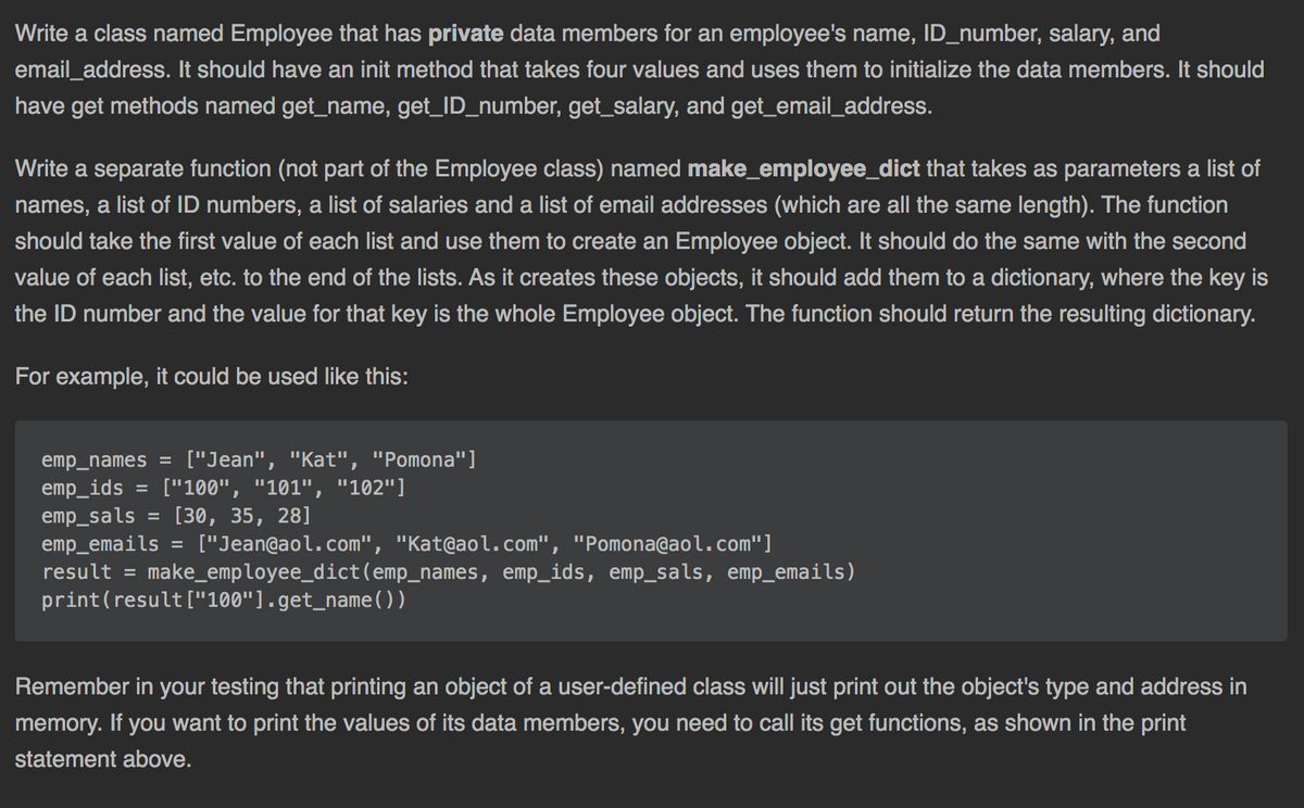 Write a class named Employee that has private data members for an employee's name, ID_number, salary, and
email_address. It should have an init method that takes four values and uses them to initialize the data members. It should
have get methods named get_name, get_ID_number, get_salary, and get_email_address.
Write a separate function (not part of the Employee class) named make_employee_dict that takes as parameters a list of
names, a list of ID numbers, a list of salaries and a list of email addresses (which are all the same length). The function
should take the first value of each list and use them to create an Employee object. It should do the same with the second
value of each list, etc. to the end of the lists. As it creates these objects, it should add them to a dictionary, where the key is
the ID number and the value for that key is the whole Employee object. The function should return the resulting dictionary.
For example, it could be used like this:
emp_names = ["Jean", "Kat", "Pomona"]
emp_ids
emp_sals
emp_emails = ["Jean@aol.com", "Kat@aol.com", "Pomona@aol.com"]
result = make_employee_dict(emp_names, emp_ids, emp_sals, emp_emails)
print(result ["100"].get_name())
["100", "101", "102"]
[30, 35, 28]
%3D
Remember in your testing that printing an object of a user-defined class will just print out the object's type and address in
memory. If you want to print the values of its data members, you need to call its get functions, as shown in the print
statement above.
