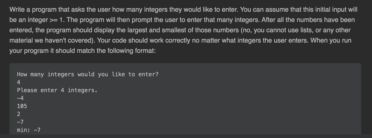 Write a program that asks the user how many integers they would like to enter. You can assume that this initial input will
be an integer >=1. The program will then prompt the user to enter that many integers. After all the numbers have been
entered, the program should display the largest and smallest of those numbers (no, you cannot use lists, or any other
material we haven't covered). Your code should work correctly no matter what integers the user enters. When you run
your program it should match the following format:
How many integers would you like to enter?
4
Please enter 4 integers.
-4
105
2
-7
min: -7
