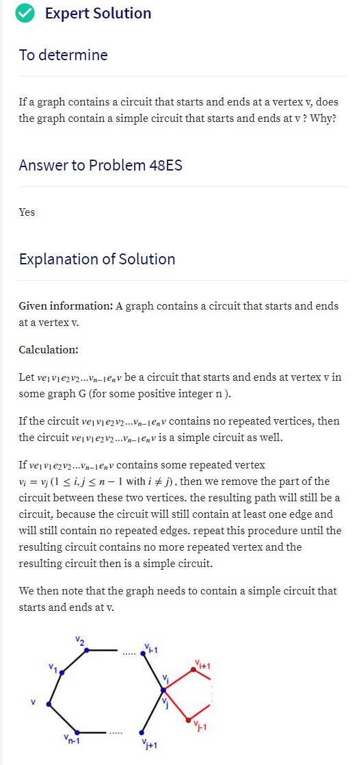 Expert Solution
To determine
If a graph contains a circuit that starts and ends at a vertex v, does
the graph contain a simple circuit that starts and ends at v? Why?
Answer to Problem 48ES
Yes
Explanation of Solution
Given information: A graph contains a circuit that starts and ends
at a vertex v.
Calculation:
Let vejvjezv.v-Je,v be a circuit that starts and ends at vertex v in
some graph G (for some positive integer n ).
If the circuit vejvje2v2..Vn–1enV contains no repeated vertices, then
the circuit vej vie2v2...Vn–1Env is a simple circuit as well.
If vejvjezv2..Vn-1enV contains some repeated vertex
Vị = vị (1 < ij <n- 1 with i + j), then we remove the part of the
circuit between these two vertices. the resulting path will still be a
circuit, because the circuit will still contain at least one edge and
will still contain no repeated edges. repeat this procedure until the
resulting circuit contains no more repeated vertex and the
resulting circuit then is a simple circuit.
We then note that the graph needs to contain a simple circuit that
starts and ends at v.
Vi+1
.....
Vn-1
Vi+1
