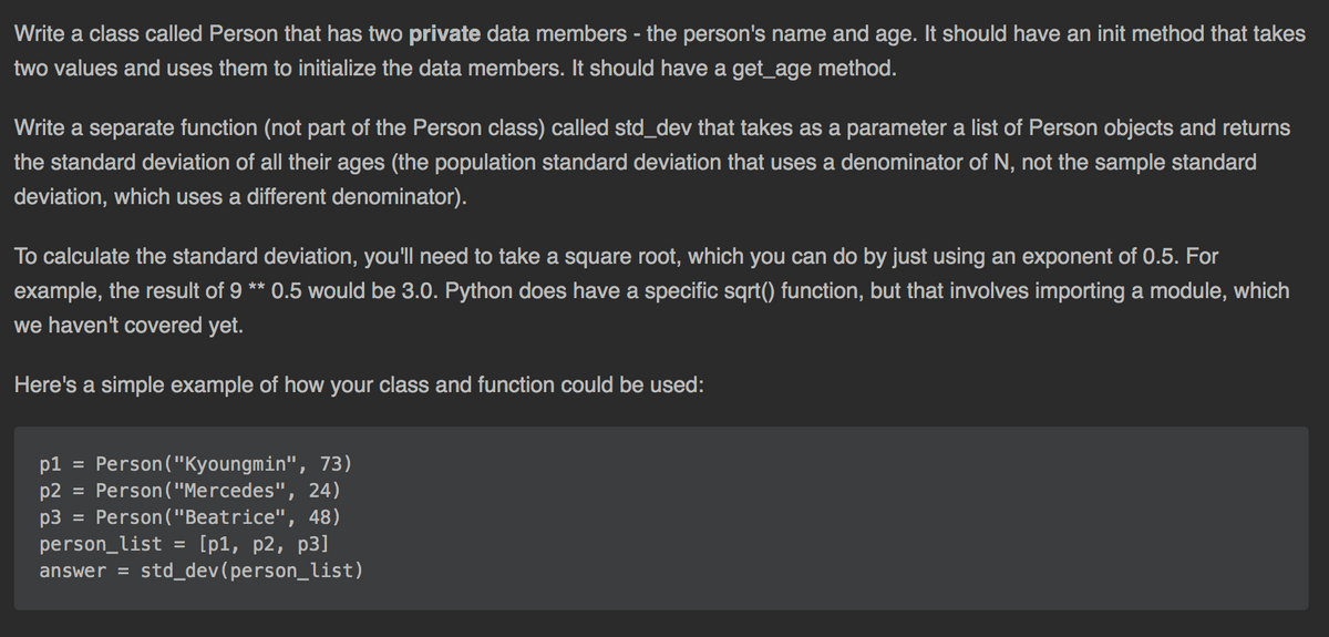 Write a class called Person that has two private data members - the person's name and age. It should have an init method that takes
two values and uses them to initialize the data members. It should have a get_age method.
Write a separate function (not part of the Person class) called std_dev that takes as a parameter a list of Person objects and returns
the standard deviation of all their ages (the population standard deviation that uses a denominator of N, not the sample standard
deviation, which uses a different denominator).
To calculate the standard deviation, you'll need to take a square root, which you can do by just using an exponent of 0.5. For
example, the result of 9 ** 0.5 would be 3.0. Python does have a specific sqrt() function, but that involves importing a module, which
we haven't covered yet.
Here's a simple example of how your class and function could be used:
p1 =
Person ("Kyoungmin", 73)
p2
Person ("Mercedes", 24)
%3D
= Person ("Beatrice", 48)
p3
person_list = [p1, p2, p3]
answer = std_dev(person_list)
