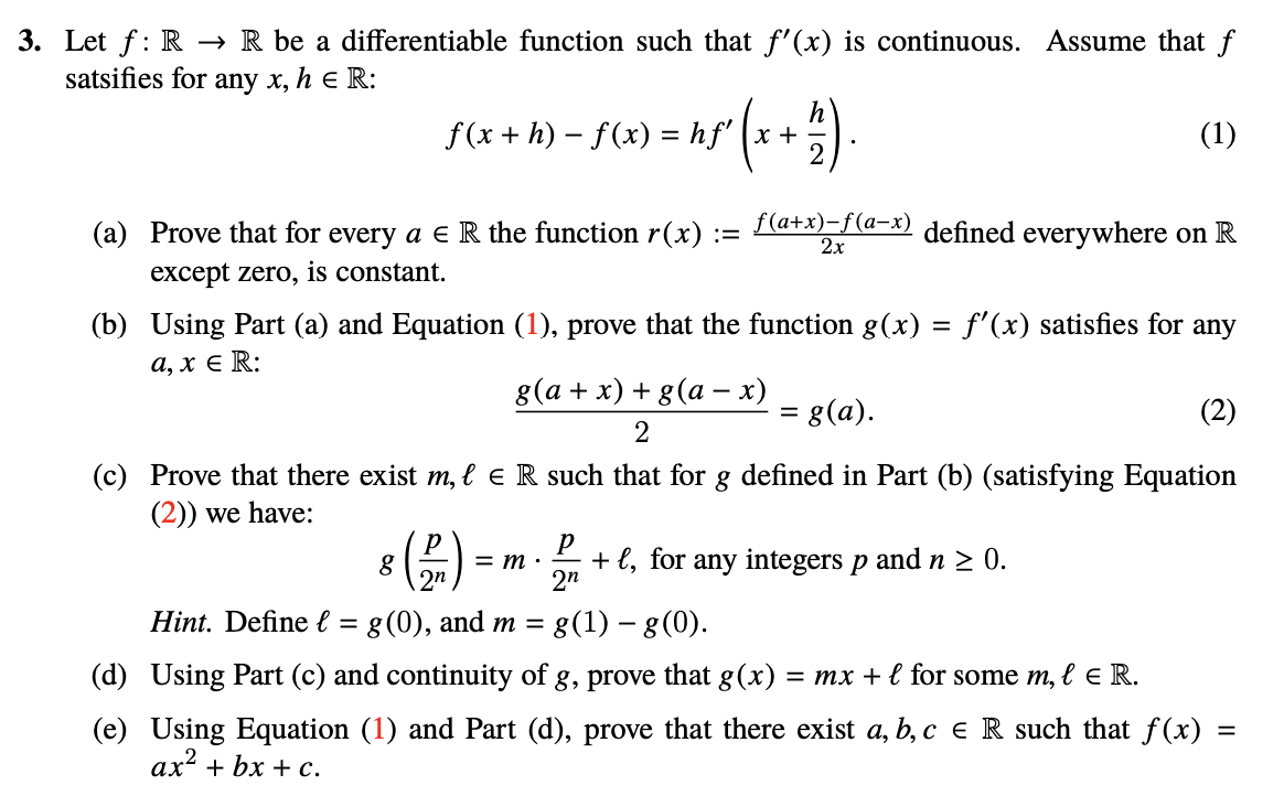 3. Let f: R → R be a differentiable function such that f'(x) is continuous. Assume that f
satsifies for
any x, h e R:
h
f(x + h) – f(x) = hf' (x +
(1)
(a) Prove that for every a e R the function r(x) :=
f (a+x)-f(а-х)
2x
defined everywhere on R
except zero, is constant.
(b) Using Part (a) and Equation (1), prove that the function g(x) = f'(x) satisfies for any
а, х € R:
8 (а + х) + g(а — х)
= g(a).
(2)
(c) Prove that there exist m, l e R such that for g defined in Part (b) (satisfying Equation
(2)) we have:
+ l, for any integers p and n
2n
0.
= m :
2n
Hint. Define l =
g(0), and m =
8(1) – g (0).
(d) Using Part (c) and continuity of g, prove that g(x) = mx + l for some m, ł e R.
(e) Using Equation (1) and Part (d), prove that there exist a, b, c e R such that f(x) =
ах? + bx + с.
