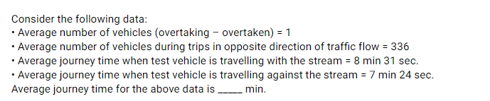 Consider the following data:
• Average number of vehicles (overtaking - overtaken) = 1
• Average number of vehicles during trips in opposite direction of traffic flow = 336
• Average journey time when test vehicle is travelling with the stream = 8 min 31 sec.
• Average journey time when test vehicle is travelling against the stream = 7 min 24 sec.
Average journey time for the above data is min.
