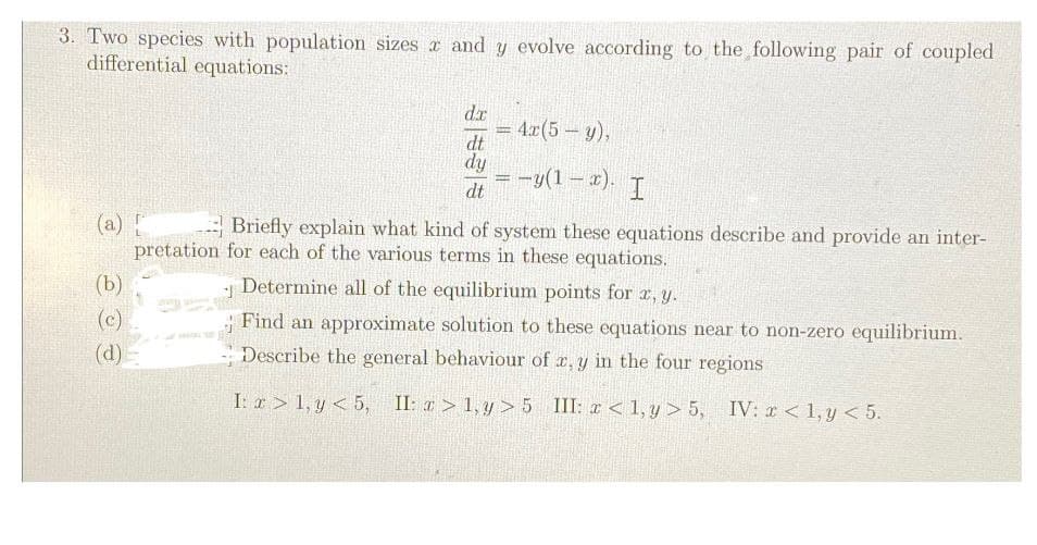 3. Two species with population sizes x and y evolve according to the following pair of coupled
differential equations:
dx
= 4x(5- y),
dt
dy
dt
=-y(1-x). I
(a) [
(b)
(c)
(d)
Briefly explain what kind of system these equations describe and provide an inter-
pretation for each of the various terms in these equations.
1
Determine all of the equilibrium points for x, y.
Find an approximate solution to these equations near to non-zero equilibrium.
Describe the general behaviour of x, y in the four regions
I: x1, y <5, II: >1,y>5 III: <1,y> 5, IV: x < 1, y < 5.