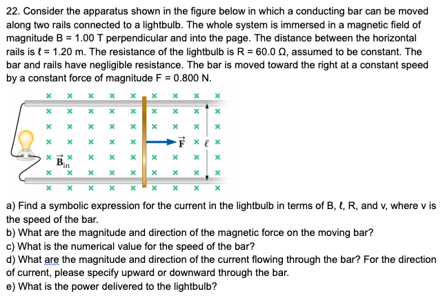 22. Consider the apparatus shown in the figure below in which a conducting bar can be moved
along two rails connected to a lightbulb. The whole system is immersed in a magnetic field of
magnitude B = 1.00 T perpendicular and into the page. The distance between the horizontal
rails is { = 1.20 m. The resistance of the lightbulb is R = 60.0 Q, assumed to be constant. The
bar and rails have negligible resistance. The bar is moved toward the right at a constant speed
by a constant force of magnitude F = 0.800 N.
х х х
F x e x
in
a) Find a symbolic expression for the current in the lightbulb in terms of B, {, R, and v, where v is
the speed of the bar.
b) What are the magnitude and direction of the magnetic force on the moving bar?
c) What is the numerical value for the speed of the bar?
d) What are the magnitude and direction of the current flowing through the bar? For the direction
of current, please specify upward or downward through the bar.
e) What is the power delivered to the lightbulb?
