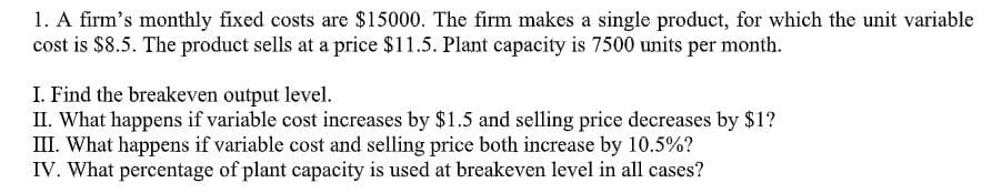 1. A firm's monthly fixed costs are $15000. The firm makes a single product, for which the unit variable
cost is $8.5. The product sells at a price $11.5. Plant capacity is 7500 units per month.
I. Find the breakeven output level.
II. What happens if variable cost increases by $1.5 and selling price decreases by $1?
III. What happens if variable cost and selling price both increase by 10.5%?
IV. What percentage of plant capacity is used at breakeven level in all cases?
