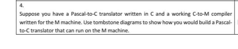 4.
Suppose you have a Pascal-to-C translator written in C and a working C-to-M compiler
written for the M machine. Use tombstone diagrams to show how you would build a Pascal-
to-C translator that can run on the M machine.
