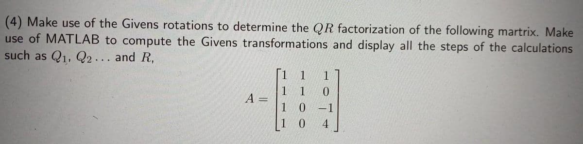 (4) Make use of the Givens rotations to determine the QR factorization of the following martrix. Make
use of MATLAB to compute the Givens transformations and display all the steps of the calculations
such as Q1, Q2. . and R,
| 1
1
1
A =
1 0
-1
1 0
