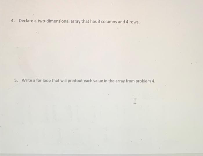 4. Declare a two-dimensional array that has 3 columns and 4 rows.
5. Write a for loop that will printout each value in the array from problem 4.
