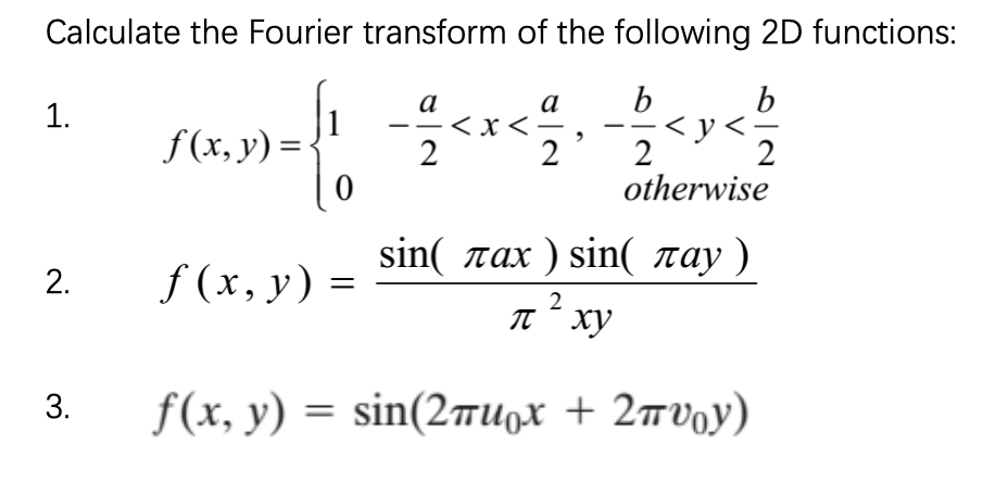 Calculate the Fourier transform of the following 2D functions:
b
b
а
<x<-
2
а
1.
f (x, y) =-
< y<-
2
2
otherwise
sin( rax ) sin( ray )
f (x, y) =
It" xy
f(x, y ) sin(2πιιρ + 2πυ0y)
2.
3.
