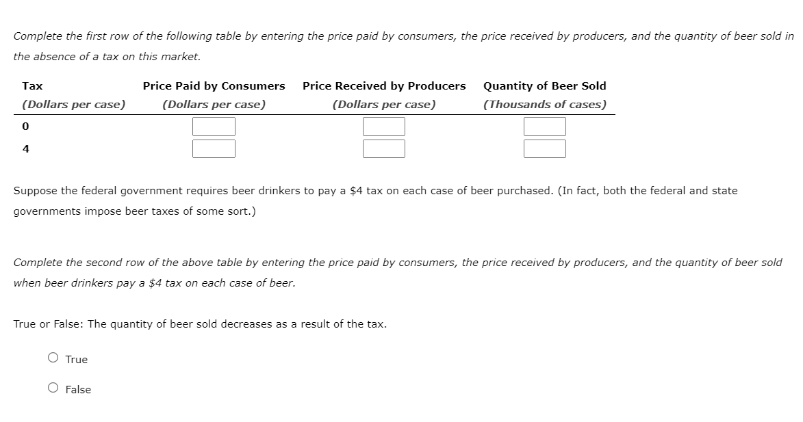 Complete the first row of the following table by entering the price paid by consumers, the price received by producers, and the quantity of beer sold in
the absence of a tax on this market.
Tax
(Dollars per case)
0
4
Price Paid by Consumers
(Dollars per case)
Price Received by Producers
(Dollars per case)
Suppose the federal government requires beer drinkers to pay a $4 tax on each case of beer purchased. (In fact, both the federal and state
governments impose beer taxes of some sort.)
O True
Complete the second row of the above table by entering the price paid by consumers, the price received by producers, and the quantity of beer sold
when beer drinkers pay a $4 tax on each case of beer.
True or False: The quantity of beer sold decreases as a result of the tax.
O False
Quantity of Beer Sold
(Thousands of cases)