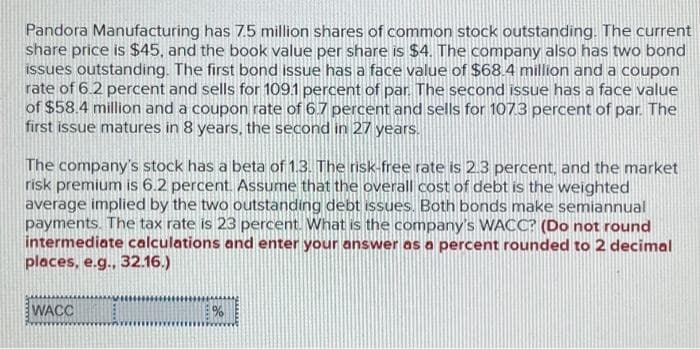 Pandora Manufacturing has 7.5 million shares of common stock outstanding. The current
share price is $45, and the book value per share is $4. The company also has two bond
issues outstanding. The first bond issue has a face value of $68.4 million and a coupon
rate of 6.2 percent and sells for 109.1 percent of par. The second issue has a face value
of $58.4 million and a coupon rate of 6.7 percent and sells for 107.3 percent of par. The
first issue matures in 8 years, the second in 27 years.
The company's stock has a beta of 1.3. The risk-free rate is 2.3 percent, and the market
risk premium is 6.2 percent. Assume that the overall cost of debt is the weighted
average implied by the two outstanding debt issues. Both bonds make semiannual
payments. The tax rate is 23 percent. What is the company's WACC? (Do not round
intermediate calculations and enter your answer as a percent rounded to 2 decimal
places, e.g., 32.16.)
WACC
%