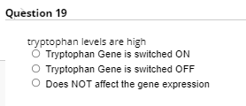 Question 19
tryptophan levels are high
O Tryptophan Gene is switched ON
O Tryptophan Gene is switched OFF
O Does NOT affect the gene expression
