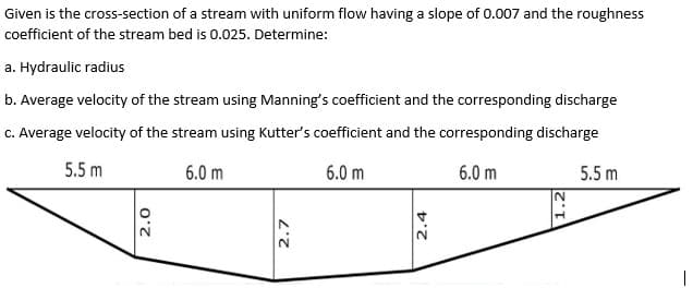 Given is the cross-section of a stream with uniform flow having a slope of 0.007 and the roughness
coefficient of the stream bed is 0.025. Determine:
a. Hydraulic radius
b. Average velocity of the stream using Manning's coefficient and the corresponding discharge
C. Average velocity of the stream using Kutter's coefficient and the corresponding discharge
5.5 m
6.0 m
6.0 m
6.0 m
5.5 m
2.
2.0
2.7
2.4
