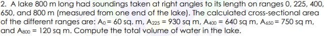 2. A lake 800 m long had soundings taken at right angles to its length on ranges 0, 225, 400,
650, and 800 m (measured from one end of the lake). The calculated cross-sectional area
of the different ranges are: Ao = 60 sq. m, A225 = 930 sq m, A400 = 640 sq m, A650 = 750 sq m,
and As00 = 120 sq m. Compute the total volume of water in the lake.
