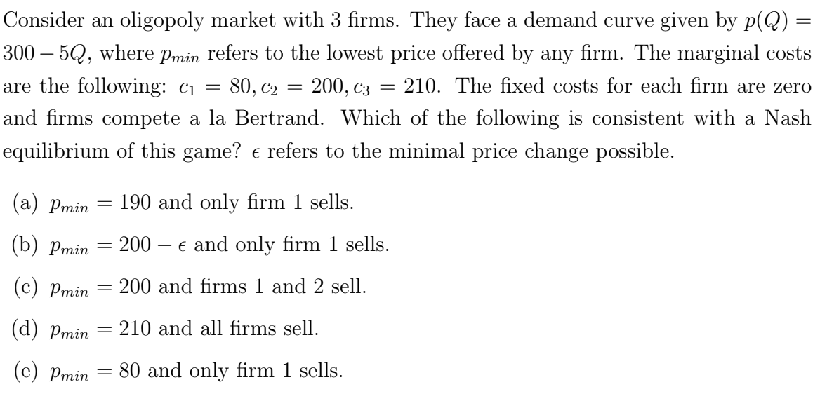 Consider an oligopoly market with 3 firms. They face a demand curve given by p(Q) =
300 – 5Q, where Pmin refers to the lowest price offered by any firm. The marginal costs
are the following: C₁ = : 80, C₂
210. The fixed costs for each firm are zero
and firms compete a la Bertrand. Which of the following is consistent with a Nash
equilibrium of this game? € refers to the minimal price change possible.
=
(a) Pmin
(b) Pmin
(c) Pmin
(d) Pmin
(e) Pmin = 80 and only firm 1 sells.
200, C3
-
190 and only firm 1 sells.
=
= 200 - € and only firm 1 sells.
200 and firms 1 and 2 sell.
-
=
= 210 and all firms sell.